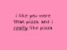 I like you more than pizza, and I really like pizza!!!